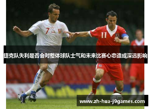 捷克队失利是否会对整体球队士气和未来比赛心态造成深远影响