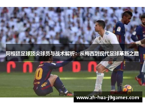 阿根廷足球顶尖球员与战术解析：从梅西到现代足球革新之路