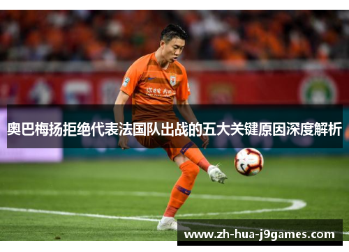 奥巴梅扬拒绝代表法国队出战的五大关键原因深度解析 奥巴梅扬拒绝代表法国队出战的五大关键原因深度解析