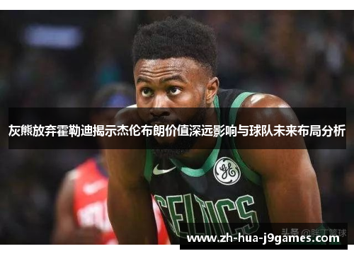 灰熊放弃霍勒迪揭示杰伦布朗价值深远影响与球队未来布局分析 灰熊放弃霍勒迪揭示杰伦布朗价值深远影响与球队未来布局分析
