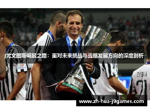 尤文图斯崛起之路:面对未来挑战与战略发展方向的深度剖析 尤文图斯崛起之路:面对未来挑战与战略发展方向的深度剖析