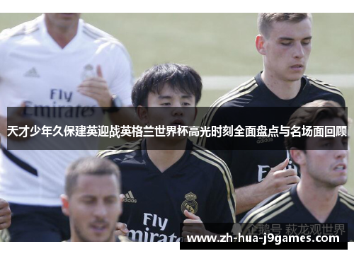 天才少年久保建英迎战英格兰世界杯高光时刻全面盘点与名场面回顾