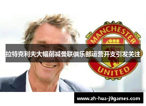 拉特克利夫大幅削减曼联俱乐部运营开支引发关注 拉特克利夫大幅削减曼联俱乐部运营开支引发关注